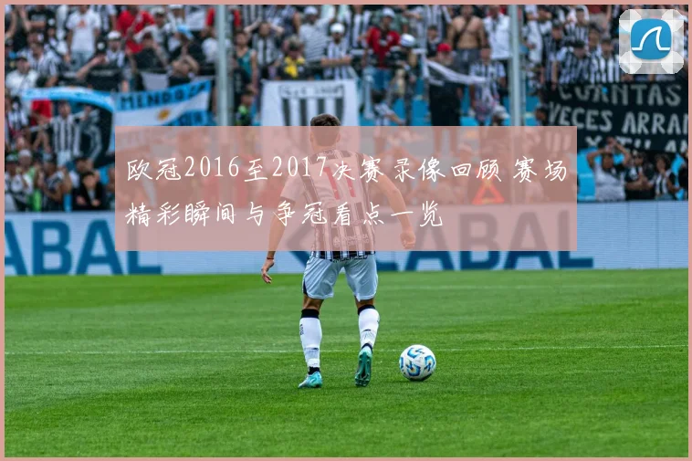 欧冠2016至2017决赛录像回顾 赛场精彩瞬间与争冠看点一览