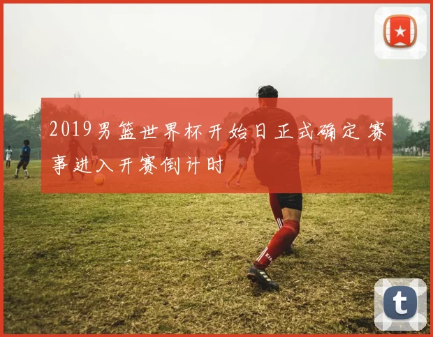 2019男篮世界杯开始日正式确定 赛事进入开赛倒计时