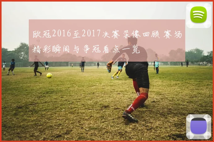 欧冠2016至2017决赛录像回顾 赛场精彩瞬间与争冠看点一览