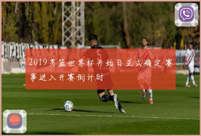 2019男篮世界杯开始日正式确定 赛事进入开赛倒计时