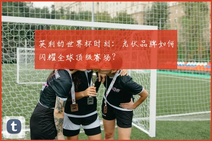 英利的世界杯时刻：光伏品牌如何闪耀全球顶级赛场？